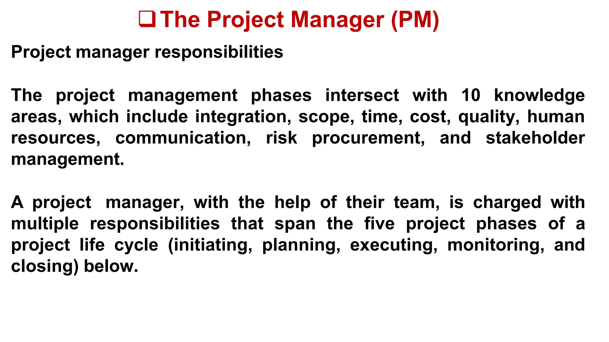 The Project Manager (PM)
Project manager responsibilities
The project management phases intersect with 10 knowledge
areas, which include integration, scope, time, cost, quality, human
resources, communication, risk procurement, and stakeholder
management.
A project manager, with the help of their team, is charged with
multiple responsibilities that span the five project phases of a
project life cycle (initiating, planning, executing, monitoring, and
closing) below.
 