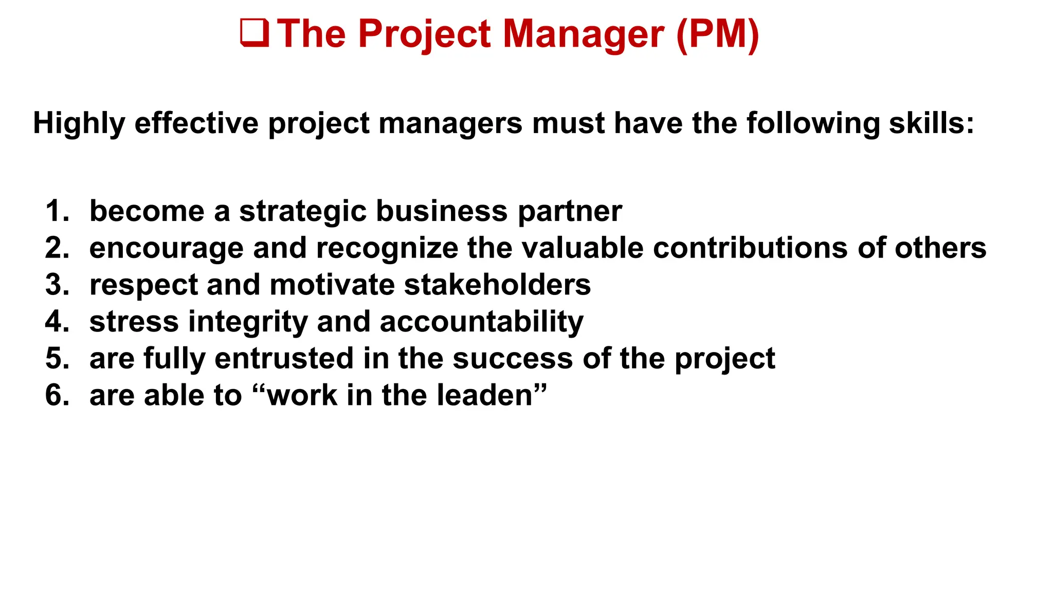 The Project Manager (PM)
Highly effective project managers must have the following skills:
1. become a strategic business partner
2. encourage and recognize the valuable contributions of others
3. respect and motivate stakeholders
4. stress integrity and accountability
5. are fully entrusted in the success of the project
6. are able to “work in the leaden”
 