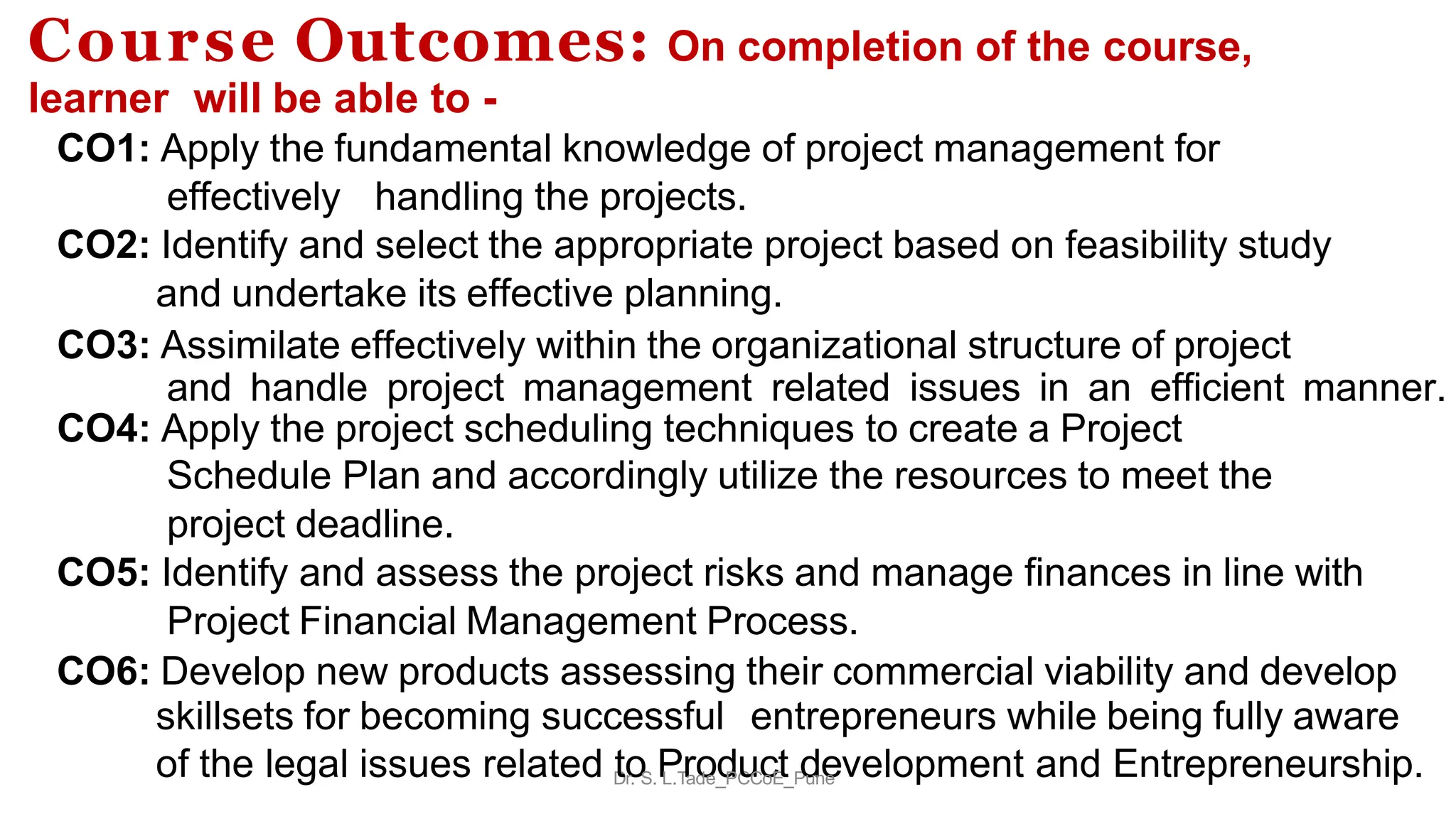Course Outcomes: On completion of the course,
learner will be able to -
CO1: Apply the fundamental knowledge of project management for
effectively handling the projects.
CO2: Identify and select the appropriate project based on feasibility study
and undertake its effective planning.
CO3: Assimilate effectively within the organizational structure of project
and handle project management related issues in an efficient manner.
CO4: Apply the project scheduling techniques to create a Project
Schedule Plan and accordingly utilize the resources to meet the
project deadline.
CO5: Identify and assess the project risks and manage finances in line with
Project Financial Management Process.
CO6: Develop new products assessing their commercial viability and develop
skillsets for becoming successful entrepreneurs while being fully aware
of the legal issues related D
to
r. S.P
L.T
r
ao
de_
d
PC
u
C
c
oE
t_P
d
un
e
e velopment and Entrepreneurship.
 