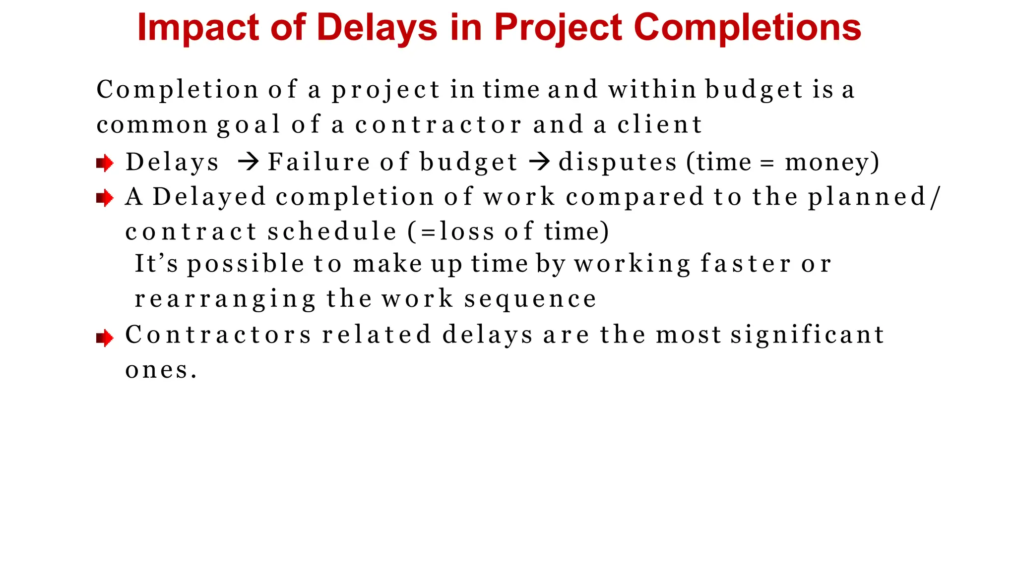 Impact of Delays in Project Completions
Completion o f a p r o j e c t in time and within b u d g e t is a
common g o a l o f a c o n t r a c t o r and a c l i e n t
Delays  Failure o f b u d g e t  disputes (time = money)
A De laye d completion o f w o r k compared t o t h e p l a n n e d /
c o n t r a c t s c h e d u l e (=loss o f time)
It’s possible t o make up time by w o r k i n g f a s t e r o r
r e a r r a n g i n g t h e w o r k s e q u e n c e
C o n t r a c t o r s r e l a t e d d e l a y s a r e t h e most significant
ones.
 