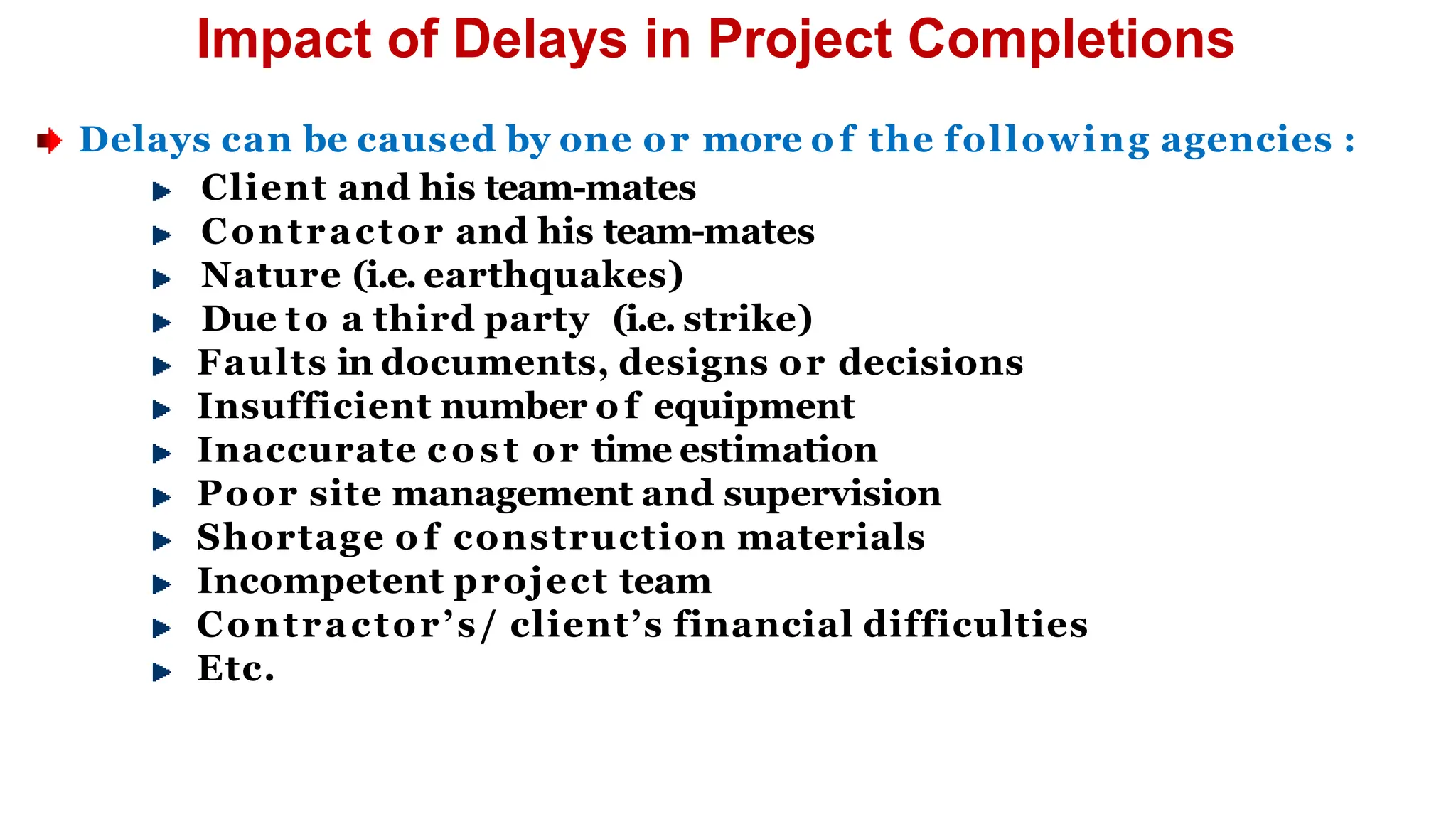 Impact of Delays in Project Completions
Delays can be caused by one or more o f the following agencies :
Client and his team-mates
Contractor and his team-mates
Nature (i.e. earthquakes)
Due to a third party (i.e. strike)
Faults in documents, designs or decisions
Insufficient number o f equipment
Inaccurate cost or time estimation
Poor site management and supervision
Shortage o f construction materials
Incompetent project team
Contractor’s/ client’s financial difficulties
Etc.
 