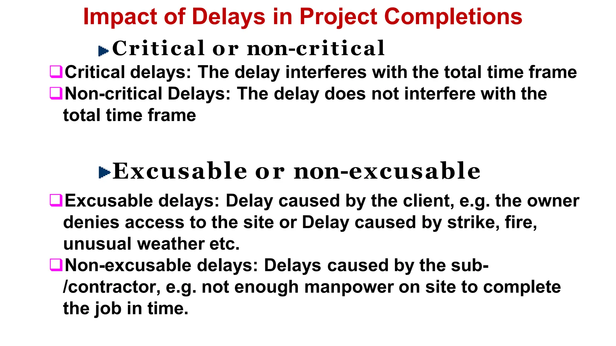 Impact of Delays in Project Completions
Critical or non-critical
Critical delays: The delay interferes with the total time frame
Non-critical Delays: The delay does not interfere with the
total time frame
Excusable or non-excusable
Excusable delays: Delay caused by the client, e.g. the owner
denies access to the site or Delay caused by strike, fire,
unusual weather etc.
Non-excusable delays: Delays caused by the sub-
/contractor, e.g. not enough manpower on site to complete
the job in time.
 