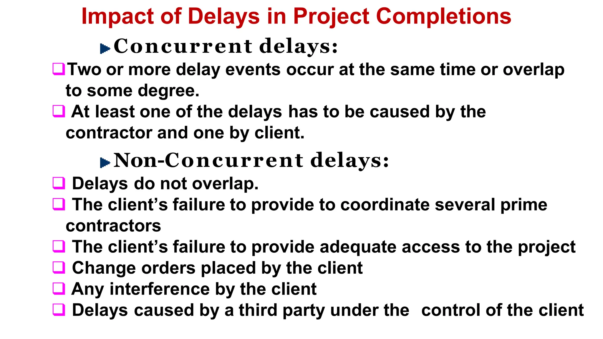 Impact of Delays in Project Completions
Concurrent delays:
Two or more delay events occur at the same time or overlap
to some degree.
 At least one of the delays has to be caused by the
contractor and one by client.
Non-Concurrent delays:
 Delays do not overlap.
 The client’s failure to provide to coordinate several prime
contractors
 The client’s failure to provide adequate access to the project
 Change orders placed by the client
 Any interference by the client
 Delays caused by a third party under the control of the client
 