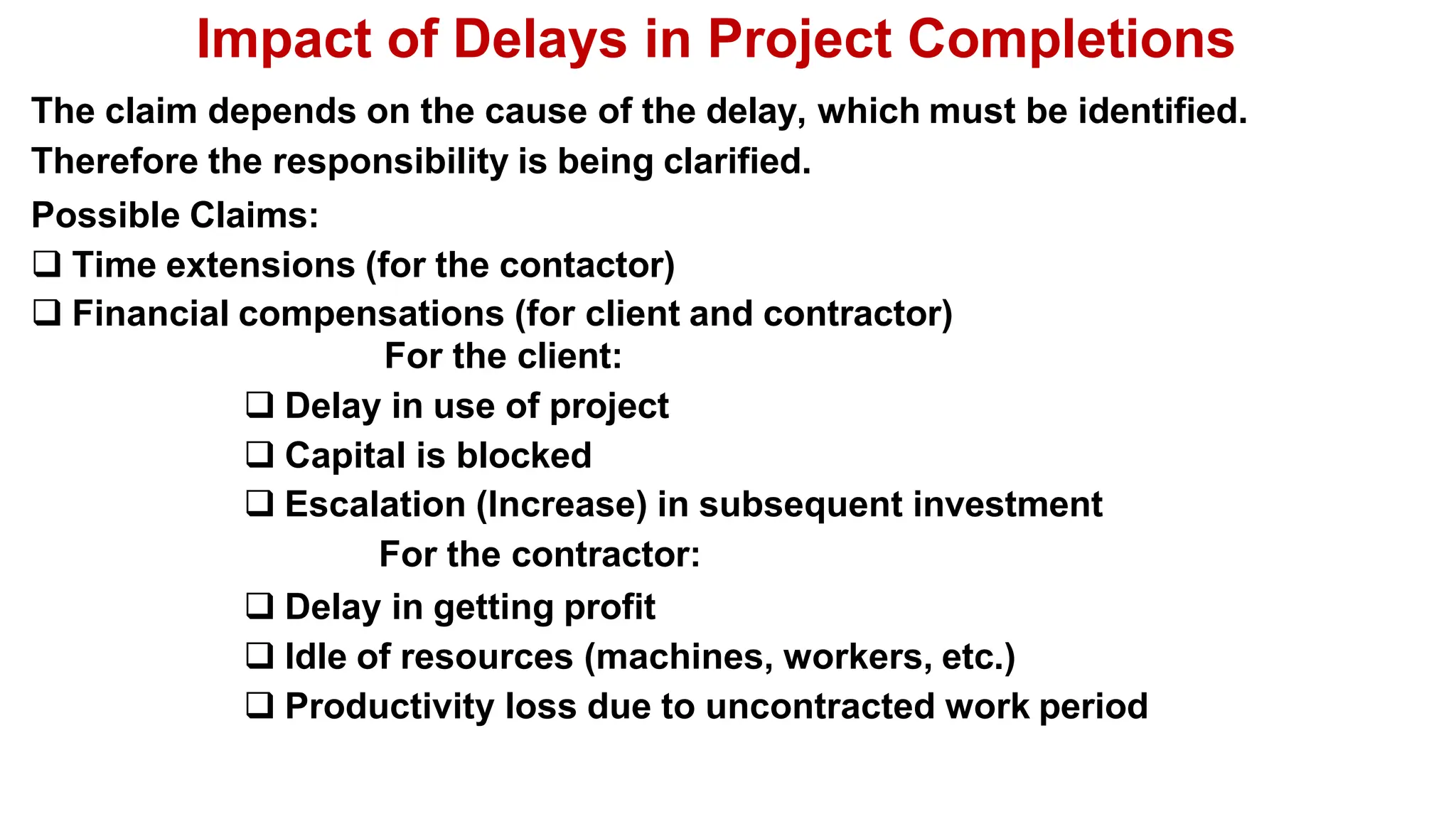 Impact of Delays in Project Completions
The claim depends on the cause of the delay, which must be identified.
Therefore the responsibility is being clarified.
Possible Claims:
 Time extensions (for the contactor)
 Financial compensations (for client and contractor)
For the client:
 Delay in use of project
 Capital is blocked
 Escalation (Increase) in subsequent investment
For the contractor:
 Delay in getting profit
 Idle of resources (machines, workers, etc.)
 Productivity loss due to uncontracted work period
 