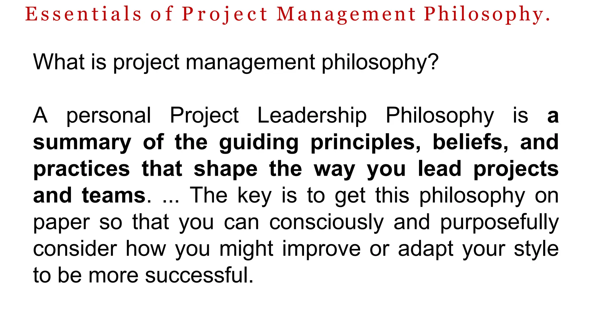 E s s e n t i a l s o f P r o j e c t Management Philosophy.
What is project management philosophy?
A personal Project Leadership Philosophy is a
summary of the guiding principles, beliefs, and
practices that shape the way you lead projects
and teams. ... The key is to get this philosophy on
paper so that you can consciously and purposefully
consider how you might improve or adapt your style
to be more successful.
 