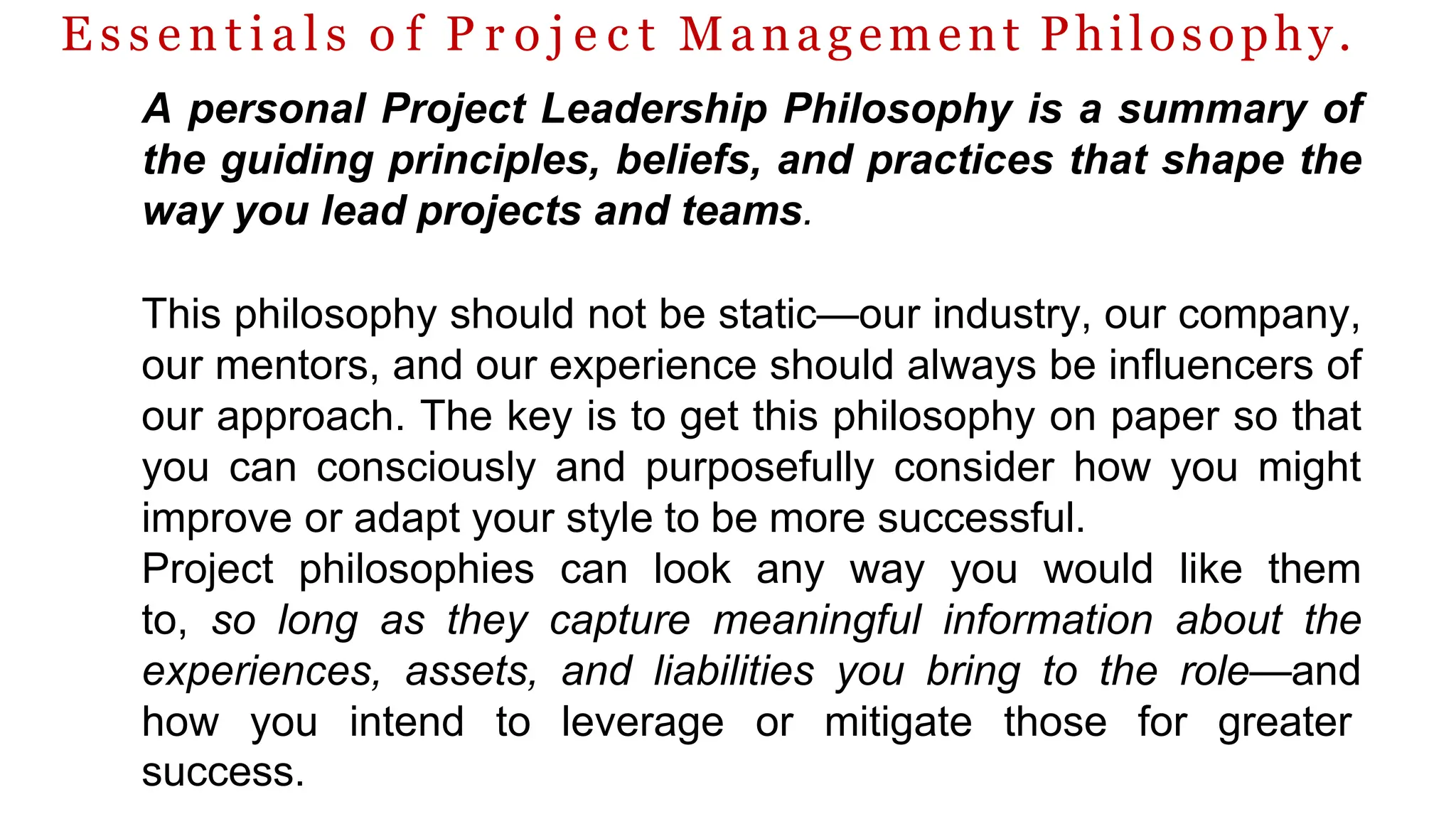 E s s e n t i a l s o f P r o j e c t Management Philosophy.
A personal Project Leadership Philosophy is a summary of
the guiding principles, beliefs, and practices that shape the
way you lead projects and teams.
This philosophy should not be static—our industry, our company,
our mentors, and our experience should always be influencers of
our approach. The key is to get this philosophy on paper so that
you can consciously and purposefully consider how you might
improve or adapt your style to be more successful.
Project philosophies can look any way you would like them
to, so long as they capture meaningful information about the
experiences, assets, and liabilities you bring to the role—and
how you intend to leverage or mitigate those for greater
success.
 