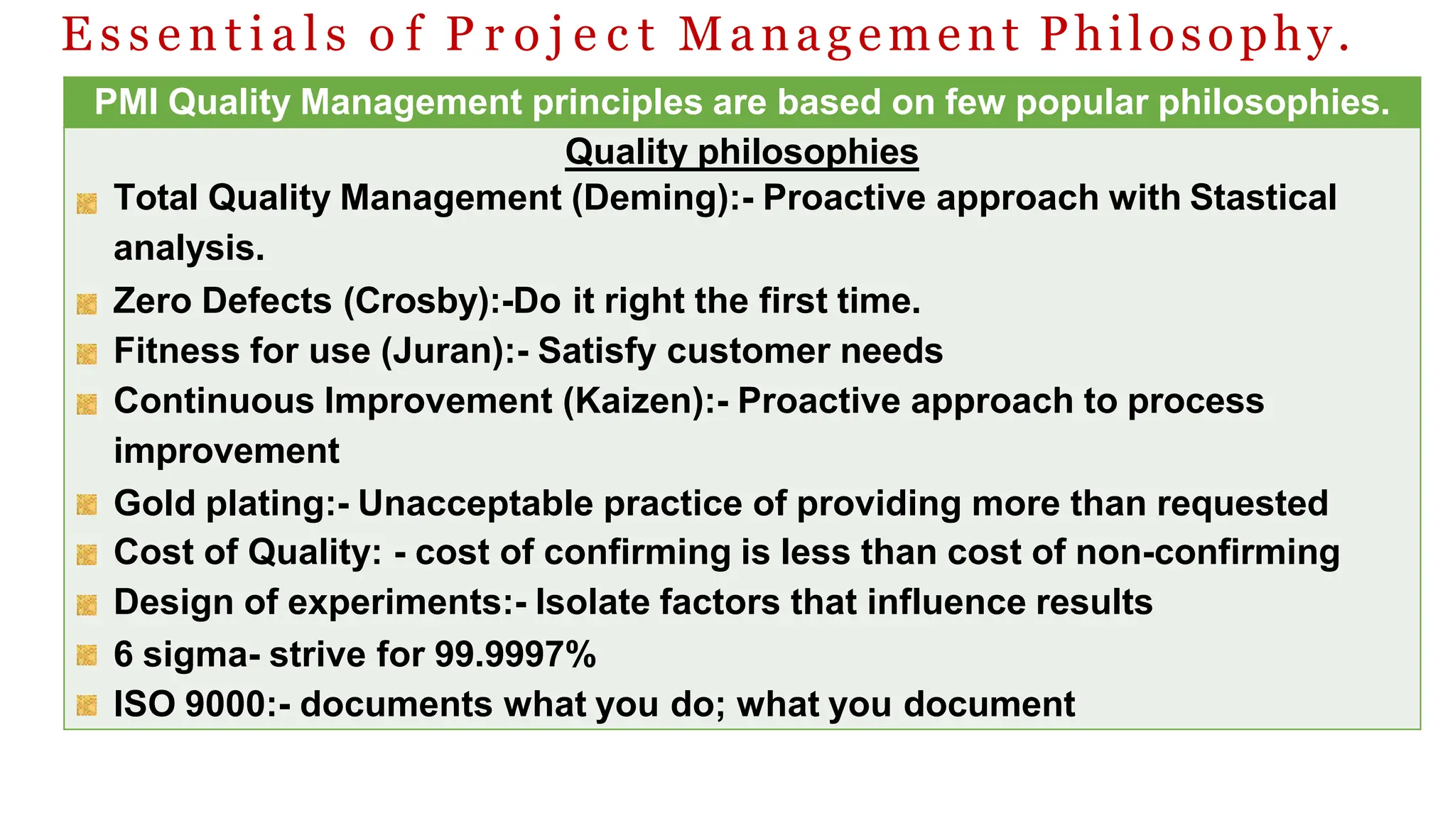 E s s e n t i a l s o f P r o j e c t Management Philosophy.
PMI Quality Management principles are based on few popular philosophies.
Quality philosophies
Total Quality Management (Deming):- Proactive approach with Stastical
analysis.
Zero Defects (Crosby):-Do it right the first time.
Fitness for use (Juran):- Satisfy customer needs
Continuous Improvement (Kaizen):- Proactive approach to process
improvement
Gold plating:- Unacceptable practice of providing more than requested
Cost of Quality: - cost of confirming is less than cost of non-confirming
Design of experiments:- Isolate factors that influence results
6 sigma- strive for 99.9997%
ISO 9000:- documents what you do; what you document
 