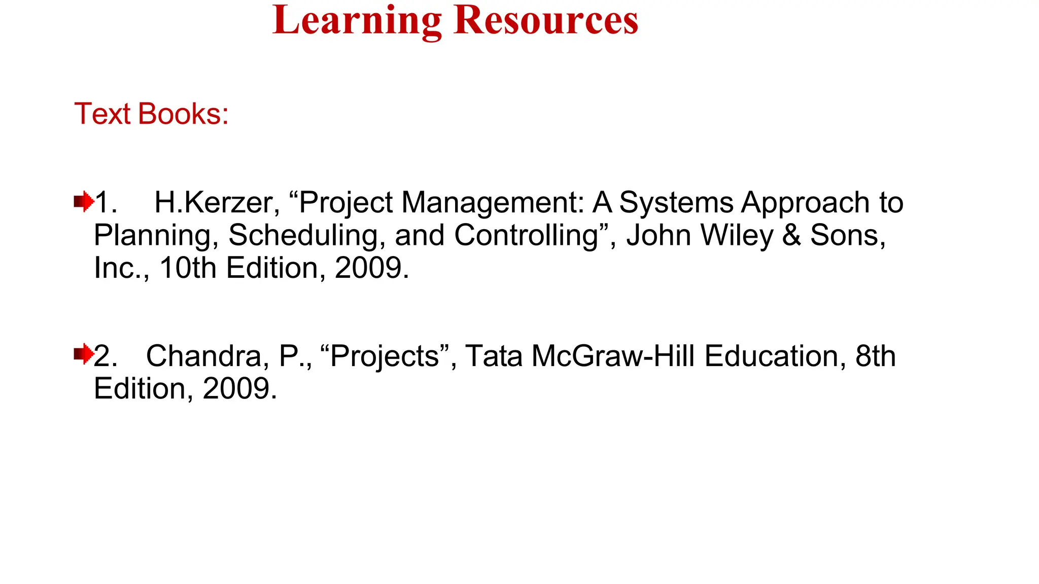 Text Books:
1. H.Kerzer, “Project Management: A Systems Approach to
Planning, Scheduling, and Controlling”, John Wiley & Sons,
Inc., 10th Edition, 2009.
2. Chandra, P., “Projects”, Tata McGraw-Hill Education, 8th
Edition, 2009.
Learning Resources
 