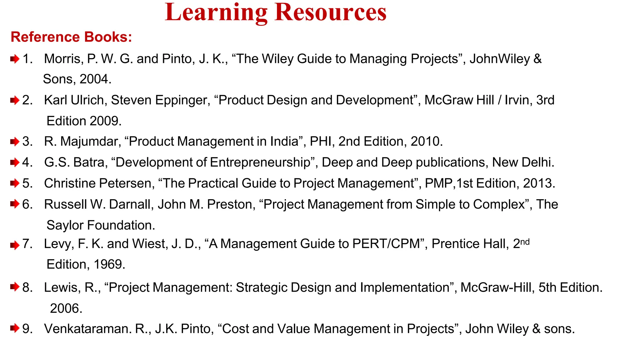 Reference Books:
1. Morris, P. W. G. and Pinto, J. K., “The Wiley Guide to Managing Projects”, JohnWiley &
Sons, 2004.
2. Karl Ulrich, Steven Eppinger, “Product Design and Development”, McGraw Hill / Irvin, 3rd
Edition 2009.
3. R. Majumdar, “Product Management in India”, PHI, 2nd Edition, 2010.
4. G.S. Batra, “Development of Entrepreneurship”, Deep and Deep publications, New Delhi.
5. Christine Petersen, “The Practical Guide to Project Management”, PMP,1st Edition, 2013.
6. Russell W. Darnall, John M. Preston, “Project Management from Simple to Complex”, The
Saylor Foundation.
7. Levy, F. K. and Wiest, J. D., “A Management Guide to PERT/CPM”, Prentice Hall, 2nd
Edition, 1969.
8. Lewis, R., “Project Management: Strategic Design and Implementation”, McGraw-Hill, 5th Edition.
2006.
9. Venkataraman. R., J.K. Pinto, “Cost and Value Management in Projects”, John Wiley & sons.
Learning Resources
 