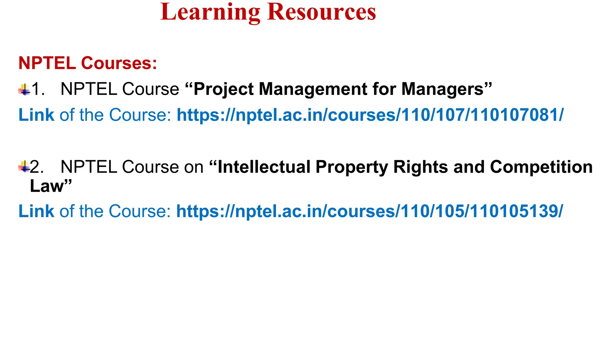Learning Resources
NPTEL Courses:
1. NPTEL Course “Project Management for Managers”
Link of the Course: https://nptel.ac.in/courses/110/107/110107081/
2. NPTEL Course on “Intellectual Property Rights and Competition
Law”
Link of the Course: https://nptel.ac.in/courses/110/105/110105139/
 