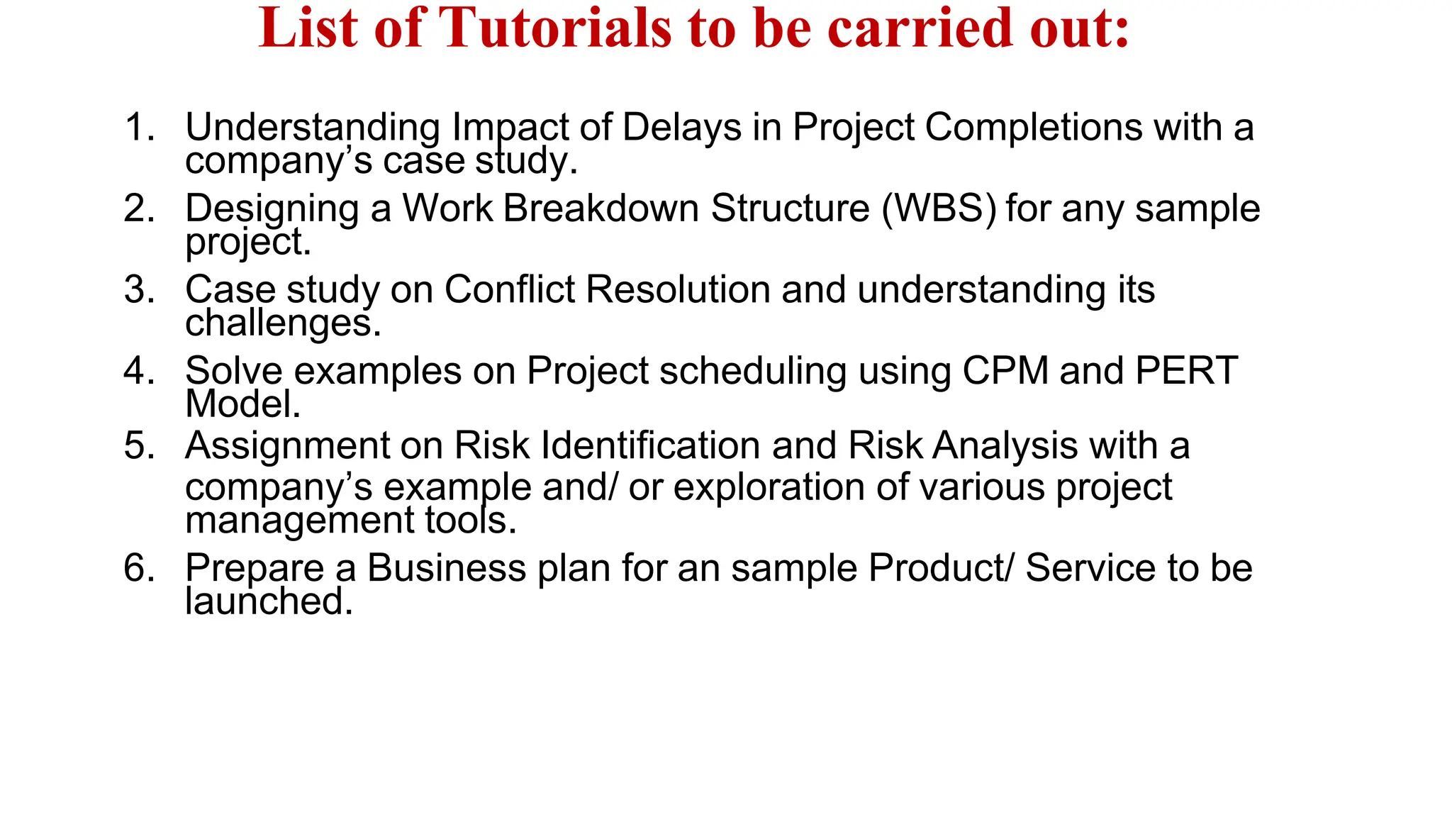 List of Tutorials to be carried out:
1. Understanding Impact of Delays in Project Completions with a
company’s case study.
2. Designing a Work Breakdown Structure (WBS) for any sample
project.
3. Case study on Conflict Resolution and understanding its
challenges.
4. Solve examples on Project scheduling using CPM and PERT
Model.
5. Assignment on Risk Identification and Risk Analysis with a
company’s example and/ or exploration of various project
management tools.
6. Prepare a Business plan for an sample Product/ Service to be
launched.
 