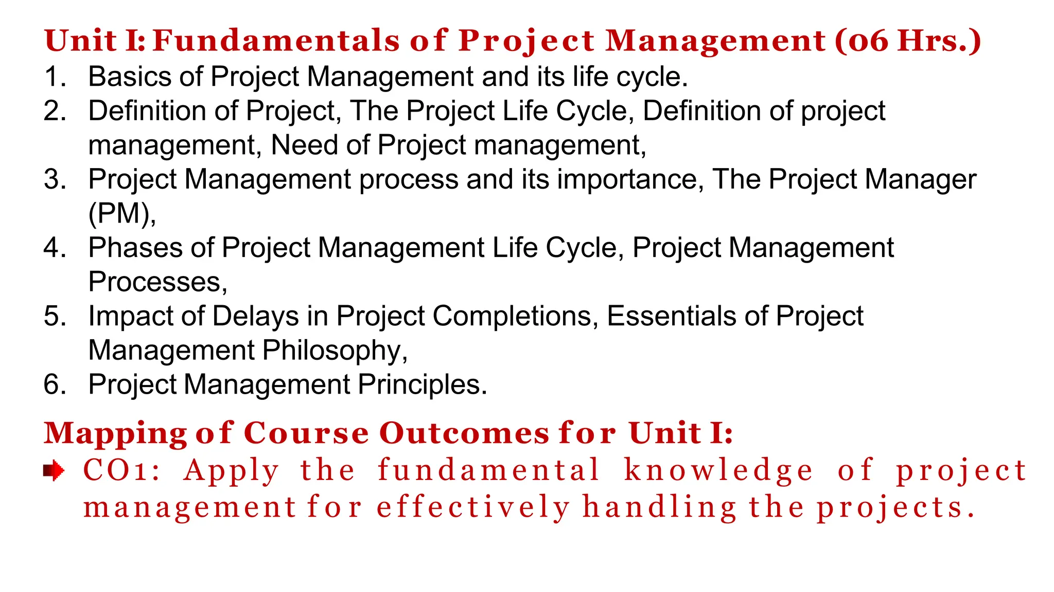 Unit I: Fundamentals of Project Management (06 Hrs.)
1. Basics of Project Management and its life cycle.
2. Definition of Project, The Project Life Cycle, Definition of project
management, Need of Project management,
3. Project Management process and its importance, The Project Manager
(PM),
4. Phases of Project Management Life Cycle, Project Management
Processes,
5. Impact of Delays in Project Completions, Essentials of Project
Management Philosophy,
6. Project Management Principles.
Mapping of Course Outcomes f o r Unit I:
CO1: Apply t h e f u n d a m e n t a l k n o w l e d g e o f p r o j e c t
management f o r e f f e c t i v e l y h a n d l i n g t h e p r o j e c t s .
 