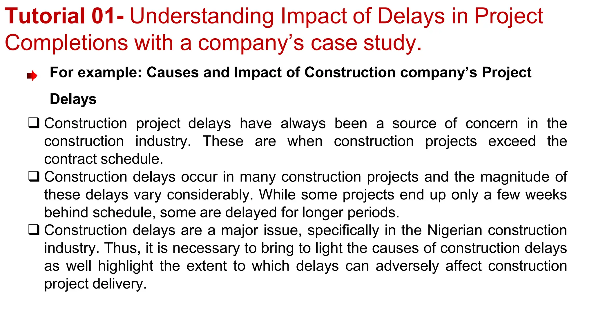 Tutorial 01- Understanding Impact of Delays in Project
Completions with a company’s case study.
For example: Causes and Impact of Construction company’s Project
Delays
 Construction project delays have always been a source of concern in the
construction industry. These are when construction projects exceed the
contract schedule.
 Construction delays occur in many construction projects and the magnitude of
these delays vary considerably. While some projects end up only a few weeks
behind schedule, some are delayed for longer periods.
 Construction delays are a major issue, specifically in the Nigerian construction
industry. Thus, it is necessary to bring to light the causes of construction delays
as well highlight the extent to which delays can adversely affect construction
project delivery.
 