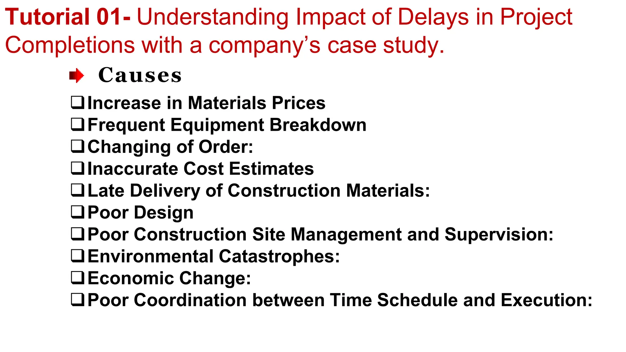 Tutorial 01- Understanding Impact of Delays in Project
Completions with a company’s case study.
Causes
Increase in Materials Prices
Frequent Equipment Breakdown
Changing of Order:
Inaccurate Cost Estimates
Late Delivery of Construction Materials:
Poor Design
Poor Construction Site Management and Supervision:
Environmental Catastrophes:
Economic Change:
Poor Coordination between Time Schedule and Execution:
 