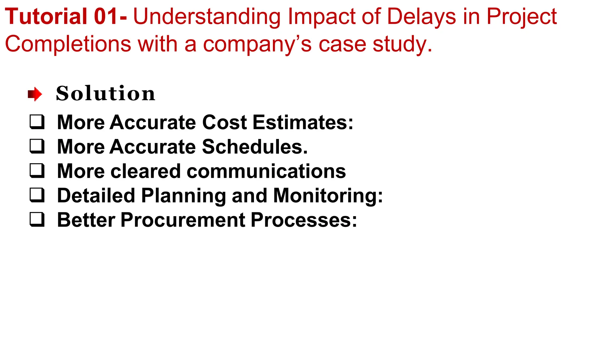 Tutorial 01- Understanding Impact of Delays in Project
Completions with a company’s case study.
Solution
 More Accurate Cost Estimates:
 More Accurate Schedules.
 More cleared communications
 Detailed Planning and Monitoring:
 Better Procurement Processes:
 