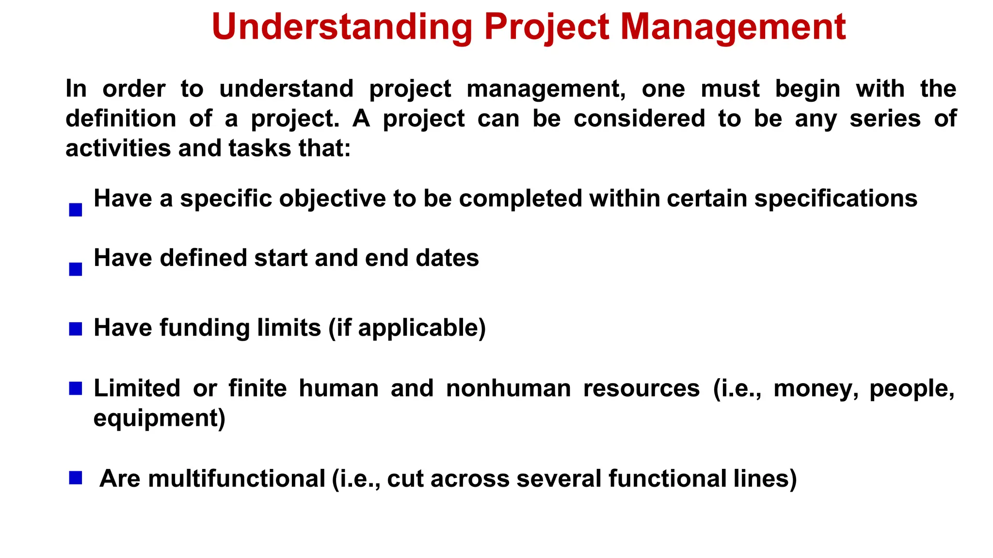 Understanding Project Management
In order to understand project management, one must begin with the
definition of a project. A project can be considered to be any series of
activities and tasks that:
Have a specific objective to be completed within certain specifications
Have defined start and end dates
Have funding limits (if applicable)
Limited or finite human and nonhuman resources (i.e., money, people,
equipment)
Are multifunctional (i.e., cut across several functional lines)
 