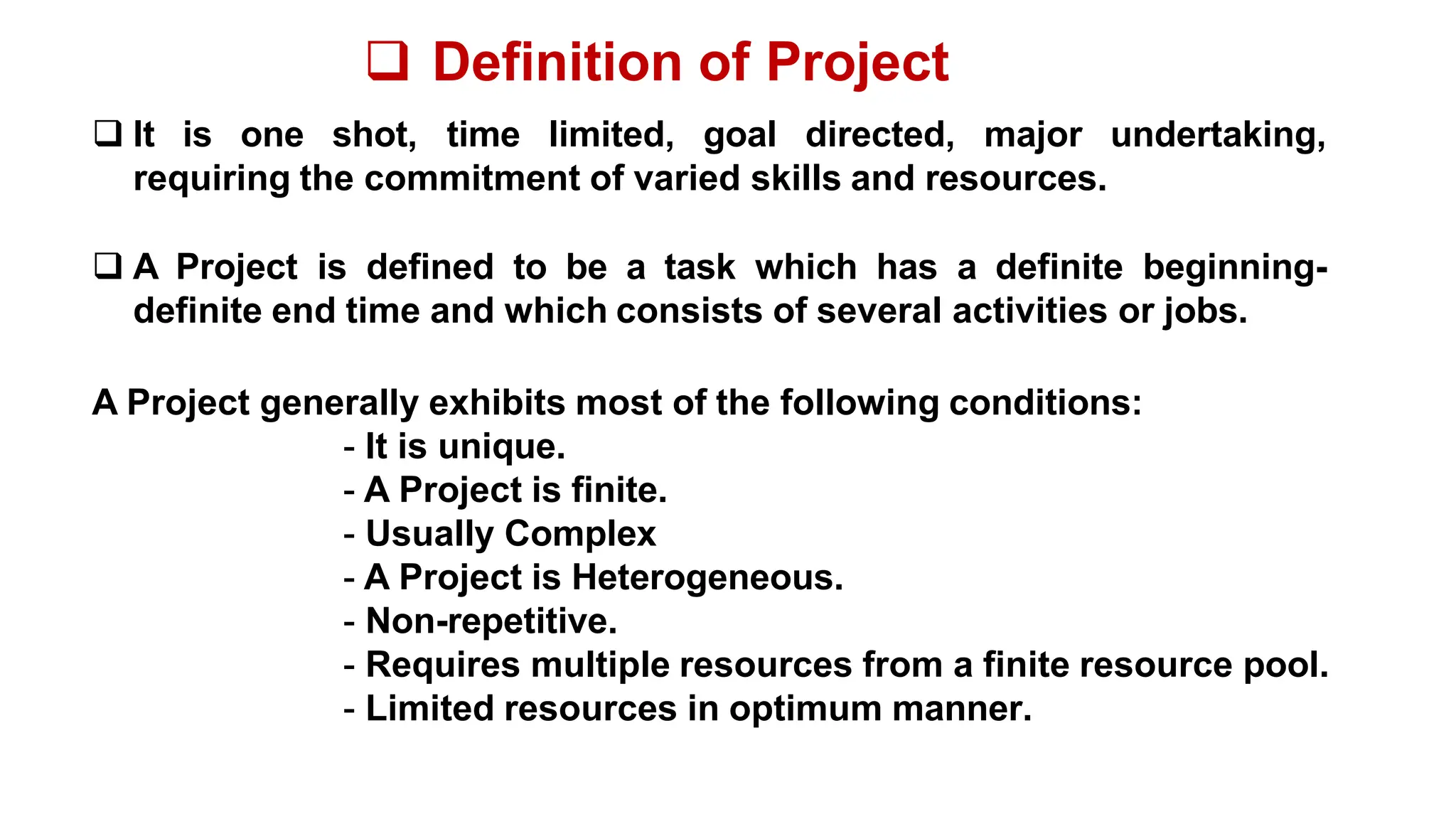  Definition of Project
 It is one shot, time limited, goal directed, major undertaking,
requiring the commitment of varied skills and resources.
 A Project is defined to be a task which has a definite beginning-
definite end time and which consists of several activities or jobs.
A Project generally exhibits most of the following conditions:
- It is unique.
- A Project is finite.
- Usually Complex
- A Project is Heterogeneous.
- Non-repetitive.
- Requires multiple resources from a finite resource pool.
- Limited resources in optimum manner.
 