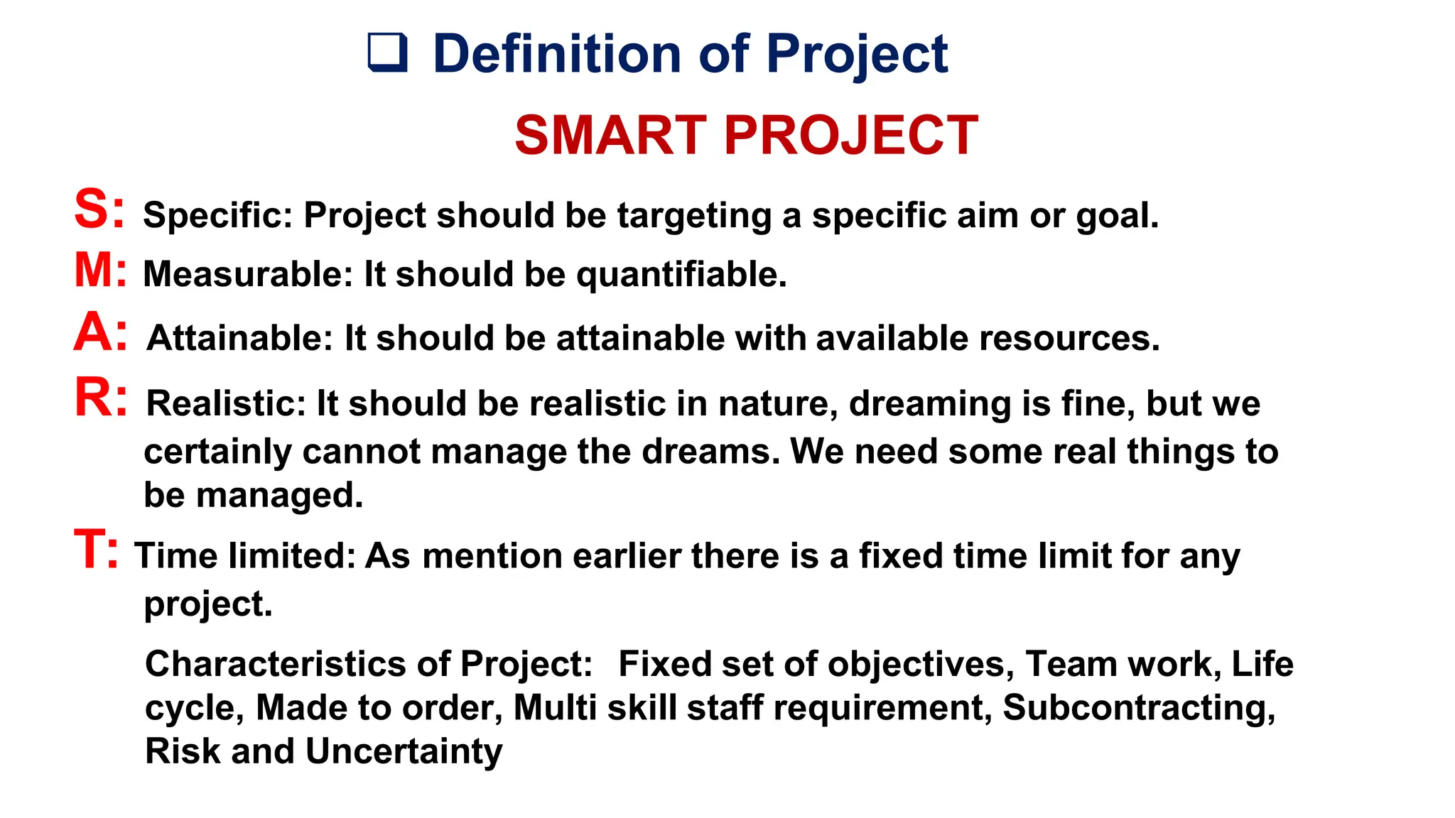  Definition of Project
SMART PROJECT
S: Specific: Project should be targeting a specific aim or goal.
M: Measurable: It should be quantifiable.
A: Attainable: It should be attainable with available resources.
R: Realistic: It should be realistic in nature, dreaming is fine, but we
certainly cannot manage the dreams. We need some real things to
be managed.
T: Time limited: As mention earlier there is a fixed time limit for any
project.
Characteristics of Project: Fixed set of objectives, Team work, Life
cycle, Made to order, Multi skill staff requirement, Subcontracting,
Risk and Uncertainty
 