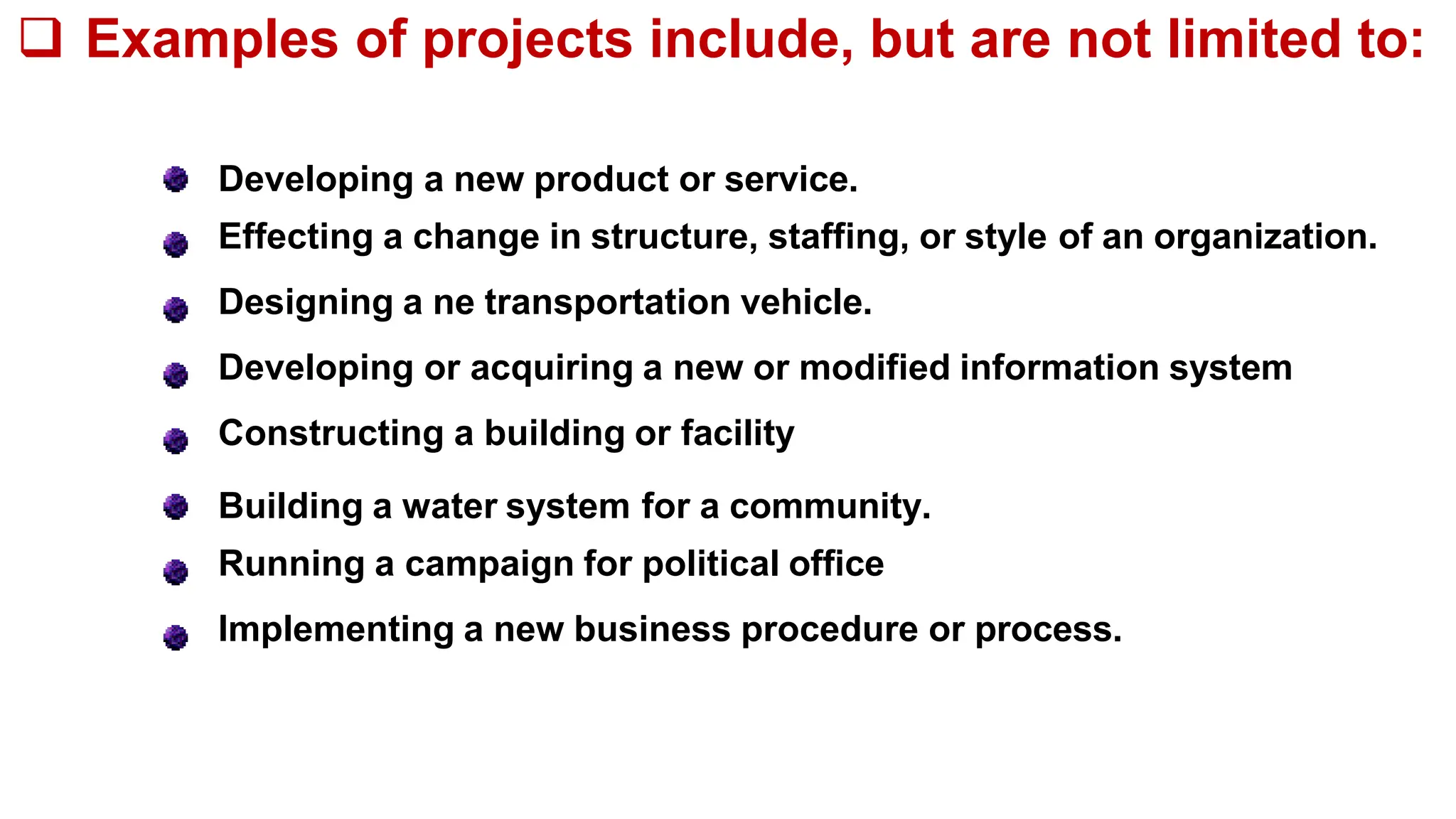 Developing a new product or service.
Effecting a change in structure, staffing, or style of an organization.
Designing a ne transportation vehicle.
Developing or acquiring a new or modified information system
Constructing a building or facility
Building a water system for a community.
Running a campaign for political office
Implementing a new business procedure or process.
 Examples of projects include, but are not limited to:
 