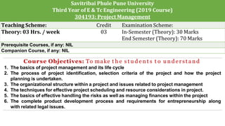 Savitribai Phule Pune University
Third Year of E & Tc Engineering (2019 Course)
304193: Project Management
Teaching Scheme: Credit Examination Scheme:
Theory: 03 Hrs. / week 03 In-Semester (Theory): 30 Marks
End Semester (Theory): 70 Marks
Prerequisite Courses, if any: NIL
Companion Course, if any: NIL
Course Objectives: To make t h e s t u d e n t s t o u n d e r s t a n d
1. The basics of project management and its life cycle
2. The process of project identification, selection criteria of the project and how the project
planning is undertaken.
3. The organizational structure within a project and issues related to project management
4. The techniques for effective project scheduling and resource considerations in project.
5. The basics of effective handling the risks as well as managing finances within the project
6. The complete product development process and requirements for entrepreneurship along
with related legal issues.
 