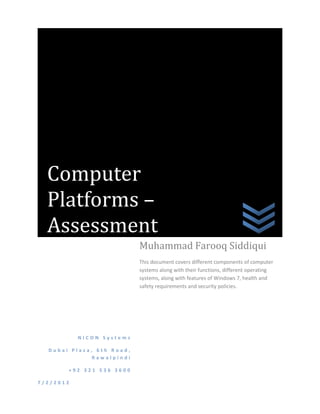 Computer
  Platforms –
  Assessment
                           Muhammad Farooq Siddiqui
                           This document covers different components of computer
                           systems along with their functions, different operating
                           systems, along with features of Windows 7, health and
                           safety requirements and security policies.




           NICON Systems

  Dubai Plaza, 6th Road,
              Rawalpindi

       +92 321 536 3600

7/2/2012
 