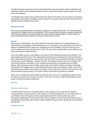 18. Approving Login procedures must be strictly observed a users leaving their screen unattended must
firstly lock access to their workstation because may be unauthorized systems may be gained via a valid
user is and password.

19. Managing user access must be authorized by the owner of the system and such access, including the
appropriate access rights or privileges must be recorded in an access control list. Such records are to be
regarded as high confidential documents.


Maintenance Plan:

Part of any successful business is keeping your equipment in good working order. For most businesses,
computers are integral to day-to-day operations. Fact is, slow-running computers, computer crashes and
other computer problems can take valuable time away from other pressing tasks. For best results, we
recommend performing the following maintenance each week or month.


Weekly:
Back up your e-mail program. Don’t lose important e-mails from clients and co-workers because of a
malfunctioning e-mail program. When backing up your e-mail program, it is a good idea to also have this
backup on a different drive on which your computer your e-mail is located. If you can’t back-up your e-
mail on another drive, then just back it up to a CD. This way, if your computer fails, you will still have your
full e-mail intact (or at least most of it).

If you use Outlook as your e-mail program, you’ll want to do the following to back up your Outlook. First,
open Outlook and click on File. Then, select Import and Export and choose Export a File and click Next.
Next, select Personal Folder File (.pst) and then click Next. After that, click personal file folders, check the
box that says Include Subfolders, and then click Next. The program will then ask you for a location. We
recommend naming a new folder on your computer something easy to remember such as Outlook
Backup. After naming your back-up folder, click browse in this panel in Outlook and chose the Outlook
backup folder. We suggest that you check Replace Duplicates with Items Exported. Finally, click Finish. It
might take quite sometime if your outlook is too large, so you might want to do this at the end of your day.
Once the back-up process starts, do not open Outlook until the back-up process is complete.

Also, if you use Outlook as a filing cabinet for important docs, have your IT professional create archives
for Outlook to reduce the size of your e-mail file. In the event of a crash, smaller Outlook files are much
easier to retrieve than larger Outlook files.

Monthly:


Perform a disk cleanup:

 The disk cleanup tool on your computer helps you free up space on your hard disk for maximum
computing speed. In order to perform a disk cleanup on a Windows-based PC, go to the Start button on
your desktop. Click All Programs and then select Accessories from the drop-down menu. From
Accessories, select System Tools and then Disk Cleanup. Select C: Drive and click OK. After the scan is
completed (it will take about two to three minutes), delete all Temporary files, Recycle Bin and Temporary
Internet Files.

Update Anti-Virus:




- 15 - | P a g e
 