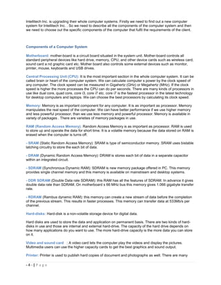 Intellitech Inc. is upgrading their whole computer systems. Firstly we need to find out a new computer
system for Intellitech Inc. . So we need to describe all the components of the computer system and then
we need to choose out the specific components of the computer that fulfil the requirements of the client.



Components of a Computer System

Motherboard: mother-board is a circuit board situated in the system unit. Mother-board controls all
standard peripheral devices like hard drive, memory, CPU, and other device cards such as wireless card,
sound card a nd graphic card etc. Mother board also controls some external devices such as monitor,
printer, mouse, keyboards and USB drives.

Central Processing Unit (CPU): It is the most important section in the whole computer system. It can be
called brain or heart of the computer system. We can calculate computer s power by the clock speed of
any computer. The clock speed can be measured in Gigahertz (GHz) or Megahertz (MHz). If the clock
speed is higher the more processes the CPU can do per seconds. There are many kinds of processors in
use like dual core, quad core, core i3, core i7 etc. core i7 is the fastest processor in the latest technology
for desktop computers and laptops. We can choose the best processors by calculating its clock speed.

Memory: Memory is as important component for any computer. It is as important as processor. Memory
manipulates the real speed of the computer. We can have better performance if we use higher memory
and less powerful processor, than we use less memory and powerful processor. Memory is available in
variety of packages . There are varieties of memory packages in use.

RAM (Random Access Memory): Random Access Memory is as important as processor. RAM is used
to store up and operate the data for short time. It is a volatile memory because the data stored on RAM is
erased when the computer is turns off.

- SRAM (Static Random Access Memory): SRAM is type of semiconductor memory. SRAM uses bistable
latching circuitry to store the each bit of data.

- DRAM (Dynamic Random Access Memory): DRAM is stores each bit of data in a separate capacitor
within an integrated circuit.

- SDRAM (Synchronous Dynamic RAM): SDRAM is new memory package offered in PC. This memory
provides single channel memory and this memory is available on mainstream and desktop systems.

- DDR SDRAM (Double Data rate SDRAM): this RAM has all the features of SDRAM. In advance it gives
double data rate than SDRAM. On motherboard s 66 MHz bus this memory gives 1.066 gigabyte transfer
rate.

- RDRAM (Rambus dynamic RAM): this memory can create a new stream of data before the completion
of the previous stream. This results in faster processes. This memory can transfer data at 533Mb/s per
channel.

Hard-disks: Hard-disk is a non-volatile storage device for digital data.

Hard disks are used to store the data and application on permanent basis. There are two kinds of hard-
disks in use and those are internal and external hard-drive. The capacity of the hard drive depends on
how many applications do you want to use. The more hard-drive capacity is the more data you can store
on it.

Video and sound card : A video card lets the computer play the videos and display the pictures.
Multimedia users can use the higher capacity cards to get the best graphics and sound output.

Printer: Printer is used to publish hard copies of document and photographs as well. There are many

-4-|Page
 