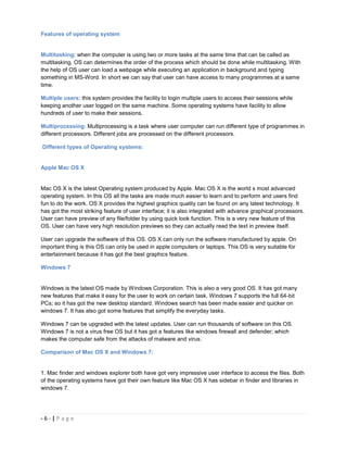 Features of operating system


Multitasking: when the computer is using two or more tasks at the same time that can be called as
multitasking. OS can determines the order of the process which should be done while multitasking. With
the help of OS user can load a webpage while executing an application in background and typing
something in MS-Word. In short we can say that user can have access to many programmes at a same
time.

Multiple users: this system provides the facility to login multiple users to access their sessions while
keeping another user logged on the same machine. Some operating systems have facility to allow
hundreds of user to make their sessions.

Multiprocessing: Multiprocessing is a task where user computer can run different type of programmes in
different processors. Different jobs are processed on the different processors.

Different types of Operating systems:


Apple Mac OS X


Mac OS X is the latest Operating system produced by Apple. Mac OS X is the world s most advanced
operating system. In this OS all the tasks are made much easier to learn and to perform and users find
fun to do the work. OS X provides the highest graphics quality can be found on any latest technology. It
has got the most striking feature of user interface; it is also integrated with advance graphical processors.
User can have preview of any file/folder by using quick look function. This is a very new feature of this
OS. User can have very high resolution previews so they can actually read the text in preview itself.

User can upgrade the software of this OS. OS X can only run the software manufactured by apple. On
important thing is this OS can only be used in apple computers or laptops. This OS is very suitable for
entertainment because it has got the best graphics feature.

Windows 7


Windows is the latest OS made by Windows Corporation. This is also a very good OS. It has got many
new features that make it easy for the user to work on certain task. Windows 7 supports the full 64-bit
PCs; so it has got the new desktop standard. Windows search has been made easier and quicker on
windows 7. It has also got some features that simplify the everyday tasks.

Windows 7 can be upgraded with the latest updates. User can run thousands of software on this OS.
Windows 7 is not a virus free OS but it has got a features like windows firewall and defender; which
makes the computer safe from the attacks of malware and virus.

Comparison of Mac OS X and Windows 7:


1. Mac finder and windows explorer both have got very impressive user interface to access the files. Both
of the operating systems have got their own feature like Mac OS X has sidebar in finder and libraries in
windows 7.




-6-|Page
 