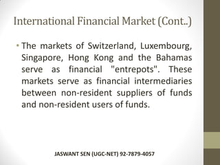 International Financial Market (Cont..)
• The markets of Switzerland, Luxembourg,
Singapore, Hong Kong and the Bahamas
serve as financial "entrepots". These
markets serve as financial intermediaries
between non-resident suppliers of funds
and non-resident users of funds.
JASWANT SEN (UGC-NET) 92-7879-4057
 