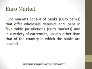Euro Market
Euro markets consist of banks (Euro banks)
that offer wholesale deposits and loans in
favourable jurisdictions (Euro markets) and
in a variety of currencies, usually other than
that of the country in which the banks are
located.
JASWANT SEN (UGC-NET) 92-7879-4057
 