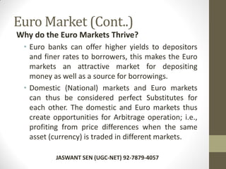 Euro Market (Cont..)
Why do the Euro Markets Thrive?
• Euro banks can offer higher yields to depositors
and finer rates to borrowers, this makes the Euro
markets an attractive market for depositing
money as well as a source for borrowings.
• Domestic (National) markets and Euro markets
can thus be considered perfect Substitutes for
each other. The domestic and Euro markets thus
create opportunities for Arbitrage operation; i.e.,
profiting from price differences when the same
asset (currency) is traded in different markets.
JASWANT SEN (UGC-NET) 92-7879-4057
 