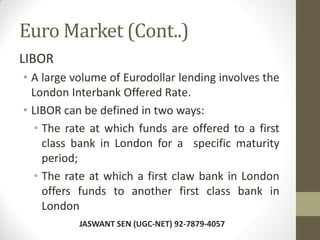 Euro Market (Cont..)
LIBOR
• A large volume of Eurodollar lending involves the
London Interbank Offered Rate.
• LIBOR can be defined in two ways:
• The rate at which funds are offered to a first
class bank in London for a specific maturity
period;
• The rate at which a first claw bank in London
offers funds to another first class bank in
London
JASWANT SEN (UGC-NET) 92-7879-4057
 