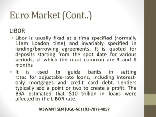 Euro Market (Cont..)
LIBOR
• Libor is usually fixed at a time specified (normally
11am London time) and invariably specified in
lending/borrowing agreements. It is quoted for
deposits starting from the spot date for various
periods, of which the most common are 3 and 6
months
• It is used to guide banks in setting
rates for adjustable-rate loans, including interest-
only mortgages and credit card debt. Lenders
typically add a point or two to create a profit. The
BBA estimated that $10 trillion in loans were
affected by the LIBOR rate.
JASWANT SEN (UGC-NET) 92-7879-4057
 