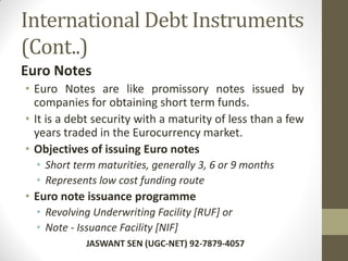 International Debt Instruments
(Cont..)
Euro Notes
• Euro Notes are like promissory notes issued by
companies for obtaining short term funds.
• It is a debt security with a maturity of less than a few
years traded in the Eurocurrency market.
• Objectives of issuing Euro notes
• Short term maturities, generally 3, 6 or 9 months
• Represents low cost funding route
• Euro note issuance programme
• Revolving Underwriting Facility [RUF] or
• Note - Issuance Facility [NIF]
JASWANT SEN (UGC-NET) 92-7879-4057
 