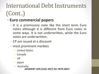 International Debt Instruments
(Cont..)
• Euro commercial papers
• It is a promissory note like the short term Euro
notes although it is different from Euro notes in
some ways. It is not underwritten, while the Euro
notes are underwritten.
• CP are issued at a discount
• most prominent markets
• United States
• Canada
• UK
• Japan
• Australia
JASWANT SEN (UGC-NET) 92-7879-4057
 