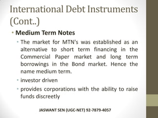 International Debt Instruments
(Cont..)
• Medium Term Notes
• The market for MTN's was established as an
alternative to short term financing in the
Commercial Paper market and long term
borrowings in the Bond market. Hence the
name medium term.
• investor driven
• provides corporations with the ability to raise
funds discreetly
JASWANT SEN (UGC-NET) 92-7879-4057
 
