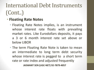 International Debt Instruments
(Cont..)
• Floating Rate Notes
• Floating Rate Notes implies, is an instrument
whose interest rate floats with prevailing
market rates. Like Eurodollars deposits, it pays
a 3 or 6 month interest rate set above or
below LIBOR
• The term Floating Rate Note is taken to mean
an intermediate to long term debt security
whose interest rate is pegged to a short term
rate or rate index and adjusted frequently
JASWANT SEN (UGC-NET) 92-7879-4057
 