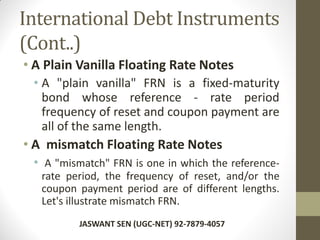 International Debt Instruments
(Cont..)
• A Plain Vanilla Floating Rate Notes
• A "plain vanilla" FRN is a fixed-maturity
bond whose reference - rate period
frequency of reset and coupon payment are
all of the same length.
• A mismatch Floating Rate Notes
• A "mismatch" FRN is one in which the reference-
rate period, the frequency of reset, and/or the
coupon payment period are of different lengths.
Let's illustrate mismatch FRN.
JASWANT SEN (UGC-NET) 92-7879-4057
 
