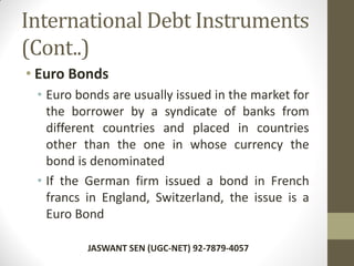 International Debt Instruments
(Cont..)
• Euro Bonds
• Euro bonds are usually issued in the market for
the borrower by a syndicate of banks from
different countries and placed in countries
other than the one in whose currency the
bond is denominated
• If the German firm issued a bond in French
francs in England, Switzerland, the issue is a
Euro Bond
JASWANT SEN (UGC-NET) 92-7879-4057
 
