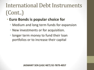 International Debt Instruments
(Cont..)
• Euro Bonds is popular choice for
• Medium and long term funds for expansion
• New investments or for acquisition.
• longer term money to fund their loan
portfolios or to increase their capital
JASWANT SEN (UGC-NET) 92-7879-4057
 