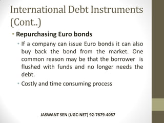 International Debt Instruments
(Cont..)
• Repurchasing Euro bonds
• If a company can issue Euro bonds it can also
buy back the bond from the market. One
common reason may be that the borrower is
flushed with funds and no longer needs the
debt.
• Costly and time consuming process
JASWANT SEN (UGC-NET) 92-7879-4057
 