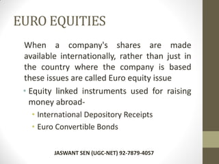EURO EQUITIES
When a company's shares are made
available internationally, rather than just in
the country where the company is based
these issues are called Euro equity issue
• Equity linked instruments used for raising
money abroad-
• International Depository Receipts
• Euro Convertible Bonds
JASWANT SEN (UGC-NET) 92-7879-4057
 