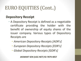 EURO EQUITIES (Cont..)
Depository Receipt
• A Depository Receipt is defined as a negotiable
certificate providing the holder with the
benefit of ownership of equity shares of the
issuer company. Various types of Depository
Receipts are
• American Depository Receipts [ADR's]
• European Depository Receipts [EDR's]
• Global Depository Receipts [GDR's]
JASWANT SEN (UGC-NET) 92-7879-4057
 