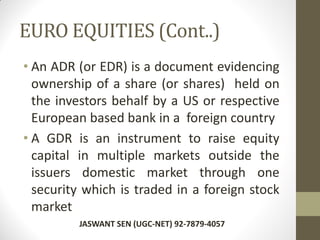 EURO EQUITIES (Cont..)
• An ADR (or EDR) is a document evidencing
ownership of a share (or shares) held on
the investors behalf by a US or respective
European based bank in a foreign country
• A GDR is an instrument to raise equity
capital in multiple markets outside the
issuers domestic market through one
security which is traded in a foreign stock
market
JASWANT SEN (UGC-NET) 92-7879-4057
 