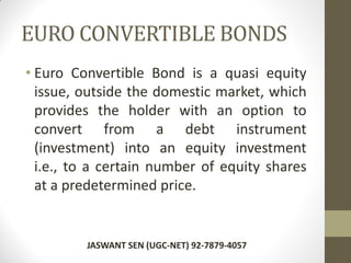 EURO CONVERTIBLE BONDS
• Euro Convertible Bond is a quasi equity
issue, outside the domestic market, which
provides the holder with an option to
convert from a debt instrument
(investment) into an equity investment
i.e., to a certain number of equity shares
at a predetermined price.
JASWANT SEN (UGC-NET) 92-7879-4057
 