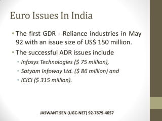 Euro Issues In India
• The first GDR - Reliance industries in May
92 with an issue size of US$ 150 million.
• The successful ADR issues include
• Infosys Technologies ($ 75 million),
• Satyam Infoway Ltd. ($ 86 million) and
• ICICI ($ 315 million).
JASWANT SEN (UGC-NET) 92-7879-4057
 