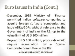 Euro Issues In India (Cont..)
• December, 1999 Ministry of Finance
permitted Indian software companies to
acquire foreign software companies and
issue ADRs/GDRs without reference to the
Government of India or the RBI up to the
value limit of US $ 100 million.
• Beyond US $ 100 million, proposals would
require examination by a Special
Composite Committee in the RBI.
JASWANT SEN (UGC-NET) 92-7879-4057
 