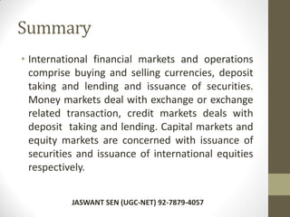 Summary
• International financial markets and operations
comprise buying and selling currencies, deposit
taking and lending and issuance of securities.
Money markets deal with exchange or exchange
related transaction, credit markets deals with
deposit taking and lending. Capital markets and
equity markets are concerned with issuance of
securities and issuance of international equities
respectively.
JASWANT SEN (UGC-NET) 92-7879-4057
 