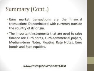 Summary (Cont..)
• Euro market transactions are the financial
transactions Denominated with currency outside
the country of its origin.
• The important instruments that are used to raise
finance are Euro notes, Euro-commercial papers,
Medium-term Notes, Floating Rate Notes, Euro
bonds and Euro equities.
JASWANT SEN (UGC-NET) 92-7879-4057
 