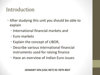 Introduction
• After studying this unit you should be able to
explain
• International financial markets and
• Euro markets
• Explain the concept of LIBOR,
• Describe various international financial
instruments used for raising finance
• Have an overview of Indian Euro issues
JASWANT SEN (UGC-NET) 92-7879-4057
 
